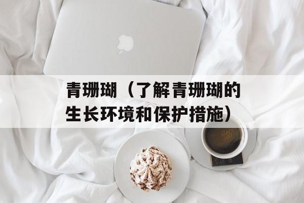 青珊瑚（了解青珊瑚的生长环境和保护措施）-第1张图片-