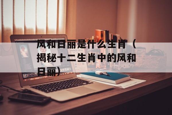风和日丽是什么生肖（揭秘十二生肖中的风和日丽）-第1张图片-