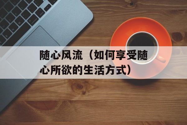 随心风流（如何享受随心所欲的生活方式）-第1张图片-