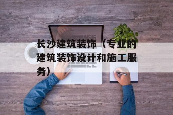 长沙建筑装饰（专业的建筑装饰设计和施工服务）-第1张图片-