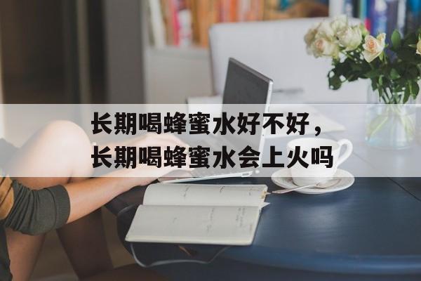 长期喝蜂蜜水好不好，长期喝蜂蜜水会上火吗-第1张图片-