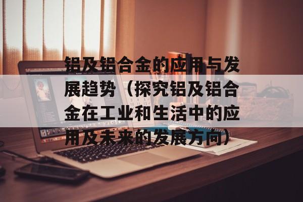 铝及铝合金的应用与发展趋势（探究铝及铝合金在工业和生活中的应用及未来的发展方向）-第1张图片-