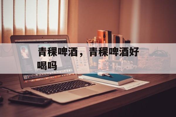 青稞啤酒，青稞啤酒好喝吗-第1张图片-