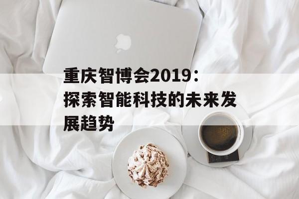 重庆智博会2019：探索智能科技的未来发展趋势-第1张图片-