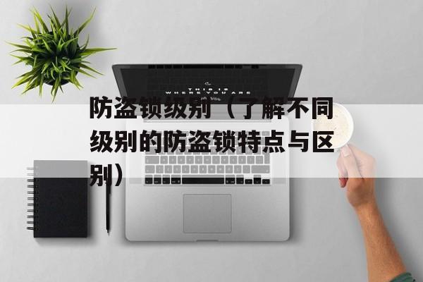 防盗锁级别（了解不同级别的防盗锁特点与区别）-第1张图片-