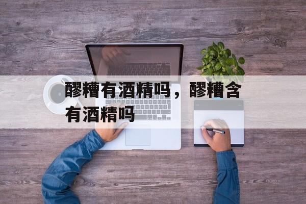 醪糟有酒精吗，醪糟含有酒精吗-第1张图片-