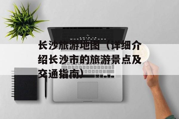 长沙旅游地图（详细介绍长沙市的旅游景点及交通指南）-第1张图片-