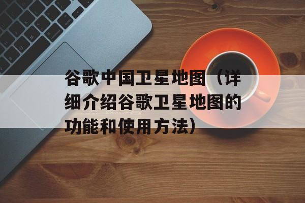谷歌中国卫星地图（详细介绍谷歌卫星地图的功能和使用方法）-第1张图片-