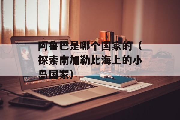 阿鲁巴是哪个国家的（探索南加勒比海上的小岛国家）-第1张图片-