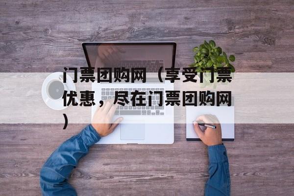 门票团购网（享受门票优惠，尽在门票团购网）-第1张图片-