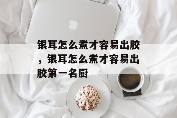 银耳怎么煮才容易出胶，银耳怎么煮才容易出胶第一名厨-第1张图片-