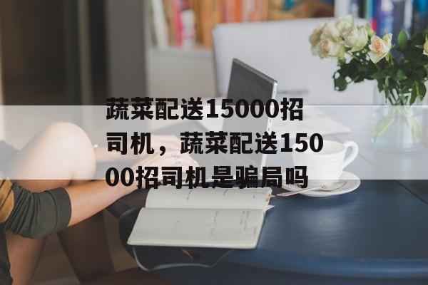 蔬菜配送15000招司机，蔬菜配送15000招司机是骗局吗-第1张图片-
