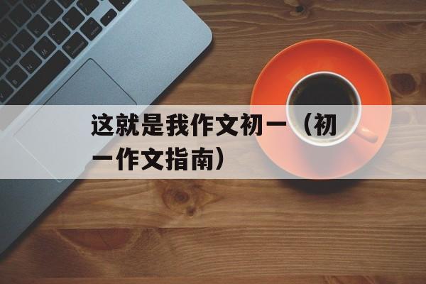 这就是我作文初一（初一作文指南）-第1张图片-