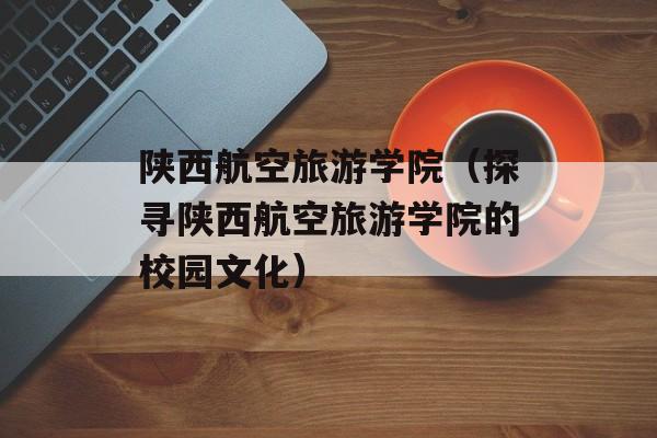 陕西航空旅游学院（探寻陕西航空旅游学院的校园文化）-第1张图片-