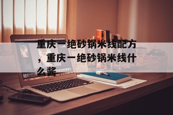 重庆一绝砂锅米线配方，重庆一绝砂锅米线什么酱-第1张图片-