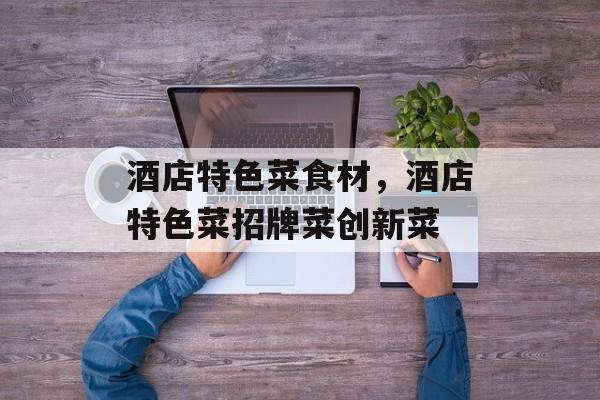 酒店特色菜食材，酒店特色菜招牌菜创新菜-第1张图片-