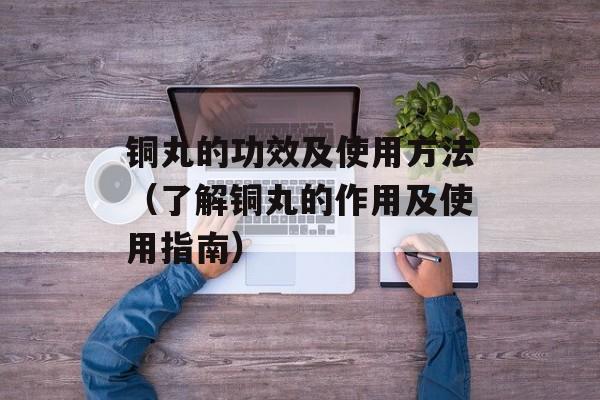 铜丸的功效及使用方法（了解铜丸的作用及使用指南）-第1张图片-