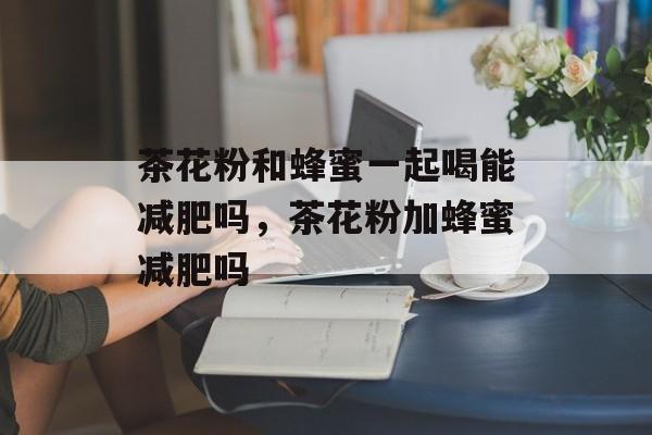 茶花粉和蜂蜜一起喝能减肥吗，茶花粉加蜂蜜减肥吗-第1张图片-