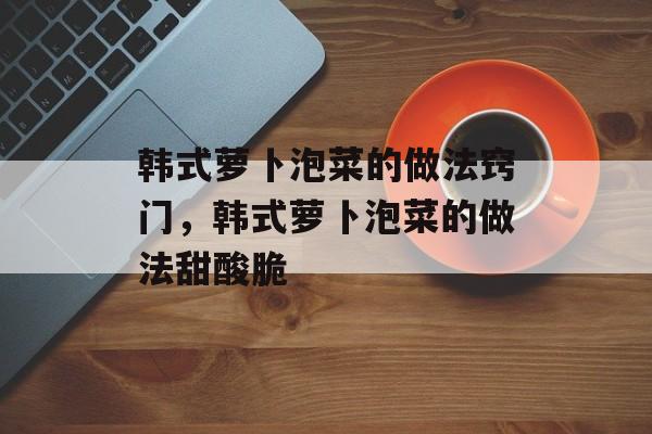 韩式萝卜泡菜的做法窍门，韩式萝卜泡菜的做法甜酸脆-第1张图片-