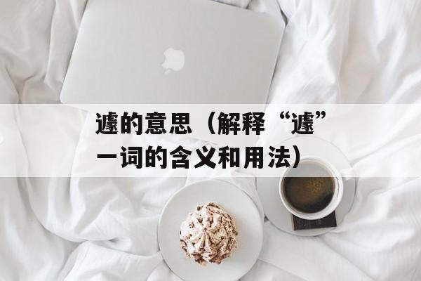 遽的意思（解释“遽”一词的含义和用法）-第1张图片-