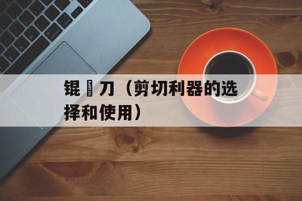 锟铻刀（剪切利器的选择和使用）-第1张图片-