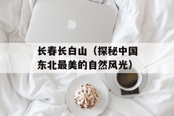 长春长白山（探秘中国东北最美的自然风光）-第1张图片-