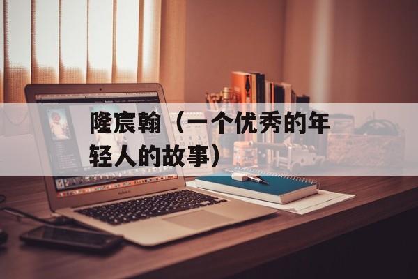 隆宸翰（一个优秀的年轻人的故事）-第1张图片-