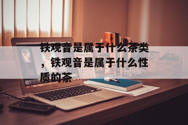 铁观音是属于什么茶类，铁观音是属于什么性质的茶-第1张图片-