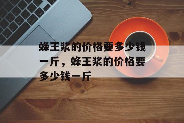 蜂王浆的价格要多少钱一斤，蜂王浆的价格要多少钱一斤-第1张图片-