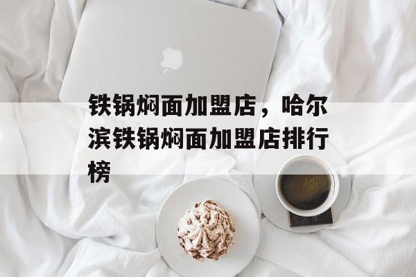 铁锅焖面加盟店，哈尔滨铁锅焖面加盟店排行榜-第1张图片-
