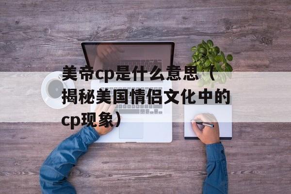 美帝cp是什么意思（揭秘美国情侣文化中的cp现象）-第1张图片-