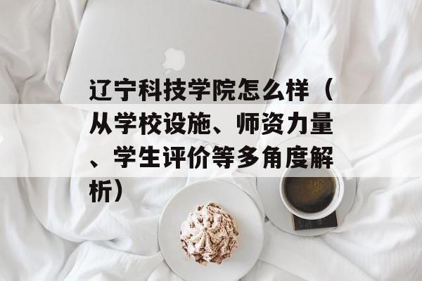 辽宁科技学院怎么样（从学校设施、师资力量、学生评价等多角度解析）-第1张图片-
