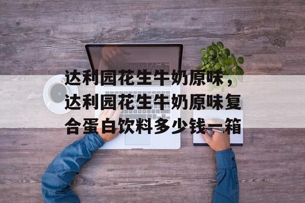 达利园花生牛奶原味，达利园花生牛奶原味复合蛋白饮料多少钱一箱-第1张图片-