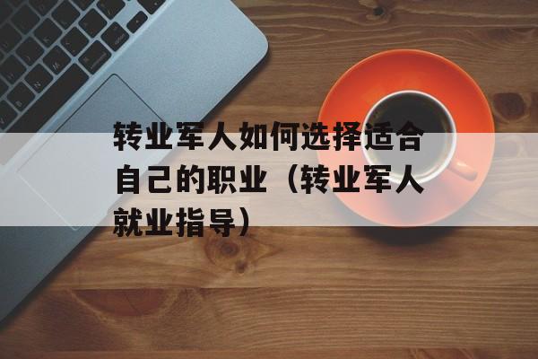 转业军人如何选择适合自己的职业（转业军人就业指导）-第1张图片-