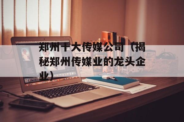 郑州十大传媒公司（揭秘郑州传媒业的龙头企业）-第1张图片-