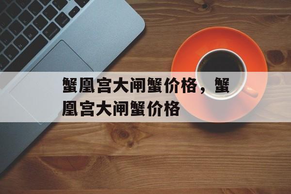 蟹凰宫大闸蟹价格，蟹凰宫大闸蟹价格-第1张图片-