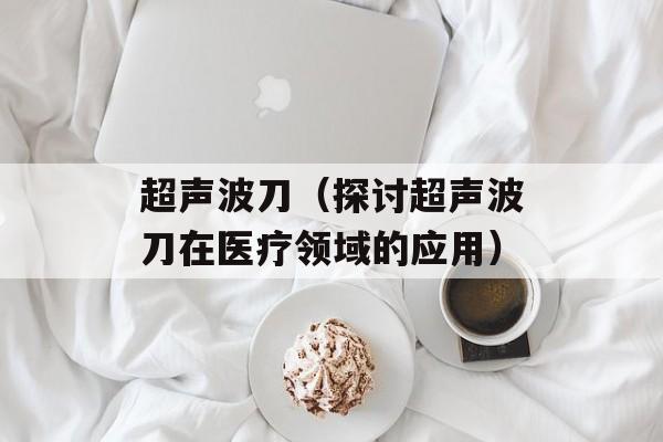 超声波刀（探讨超声波刀在医疗领域的应用）-第1张图片-