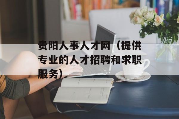 贵阳人事人才网（提供专业的人才招聘和求职服务）-第1张图片-