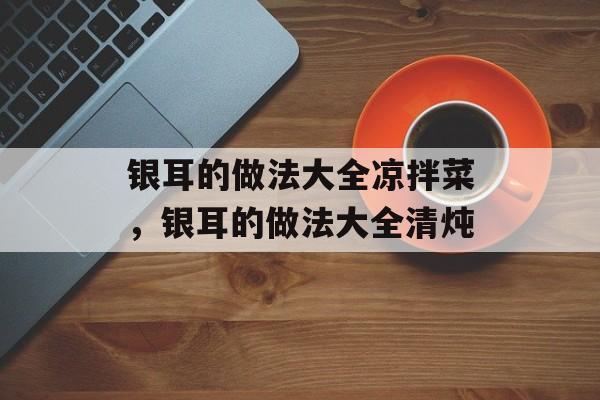 银耳的做法大全凉拌菜，银耳的做法大全清炖-第1张图片-