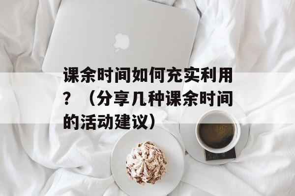 课余时间如何充实利用？（分享几种课余时间的活动建议）-第1张图片-