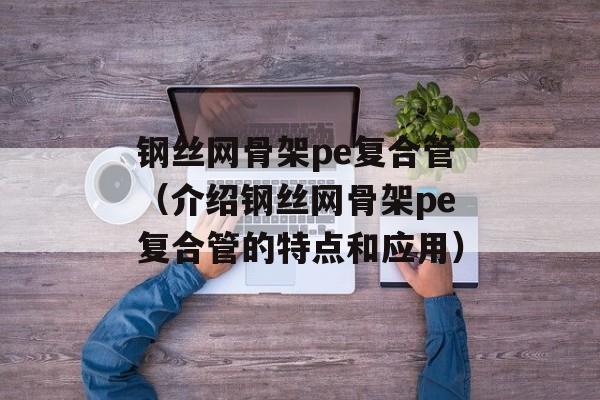 钢丝网骨架pe复合管（介绍钢丝网骨架pe复合管的特点和应用）-第1张图片-