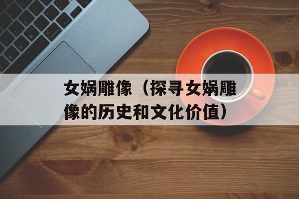 女娲雕像（探寻女娲雕像的历史和文化价值）-第1张图片-