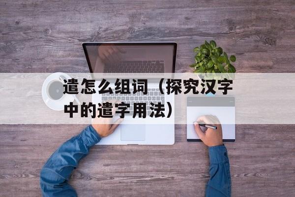 遣怎么组词（探究汉字中的遣字用法）-第1张图片-