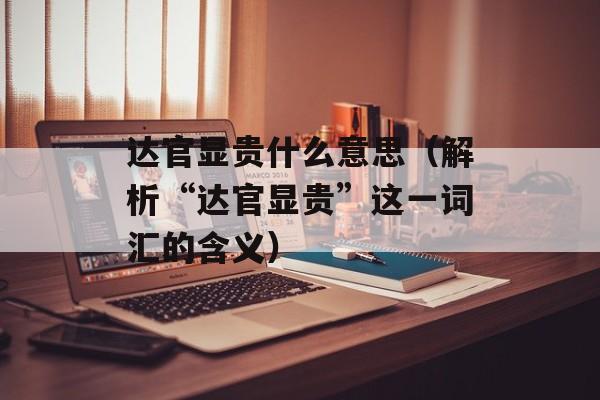 达官显贵什么意思（解析“达官显贵”这一词汇的含义）-第1张图片-