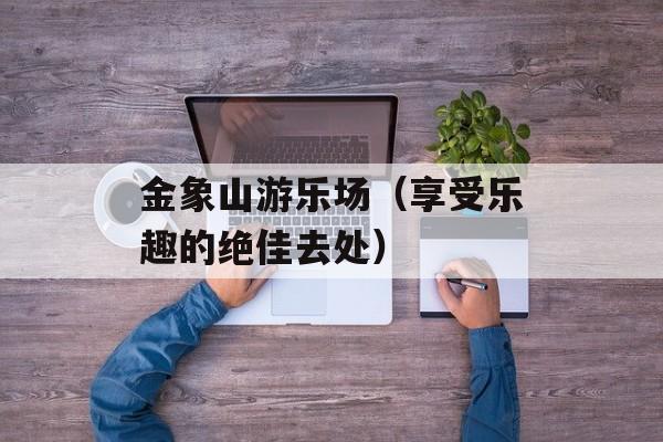 金象山游乐场（享受乐趣的绝佳去处）-第1张图片-