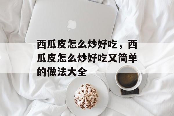 西瓜皮怎么炒好吃，西瓜皮怎么炒好吃又简单的做法大全-第1张图片-