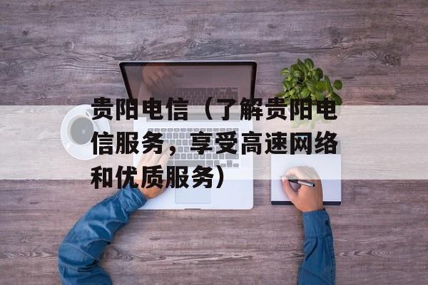 贵阳电信（了解贵阳电信服务，享受高速网络和优质服务）-第1张图片-
