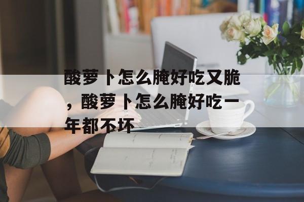 酸萝卜怎么腌好吃又脆，酸萝卜怎么腌好吃一年都不坏-第1张图片-