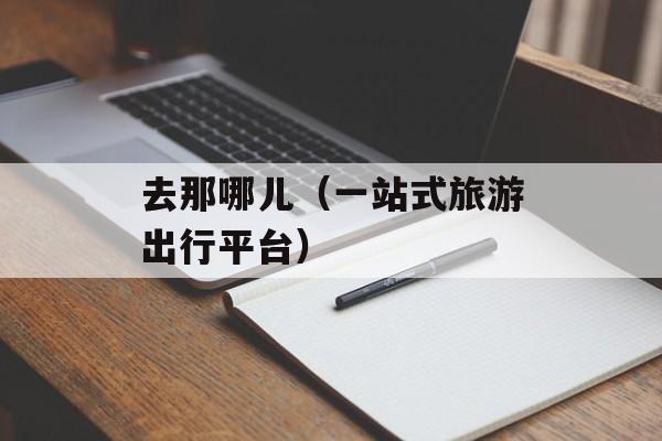 去那哪儿（一站式旅游出行平台）-第1张图片-