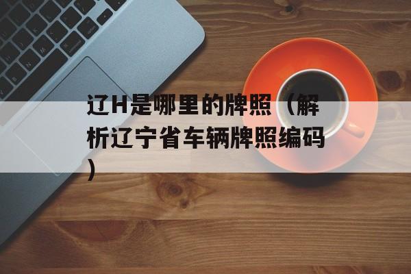 辽H是哪里的牌照（解析辽宁省车辆牌照编码）-第1张图片-
